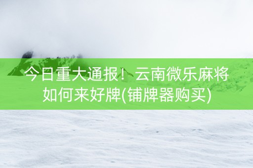今日重大通报！云南微乐麻将如何来好牌(铺牌器购买)