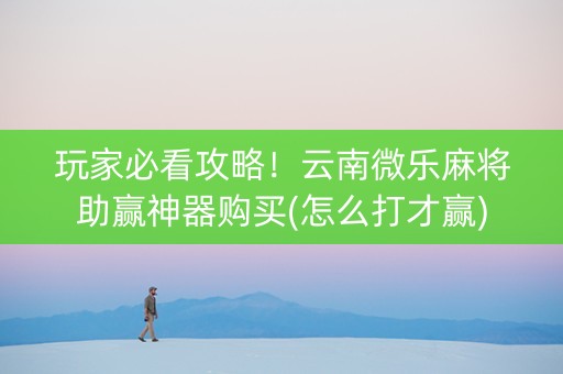 玩家必看攻略！云南微乐麻将助赢神器购买(怎么打才赢)