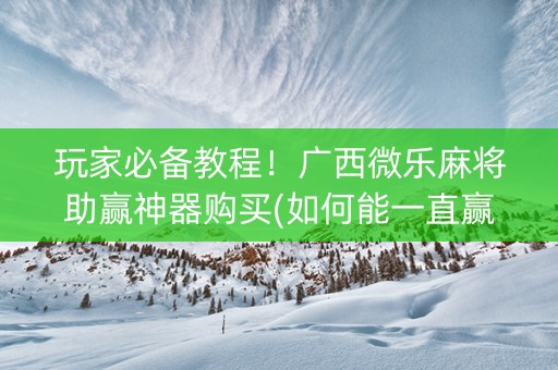 玩家必备教程！广西微乐麻将助赢神器购买(如何能一直赢)