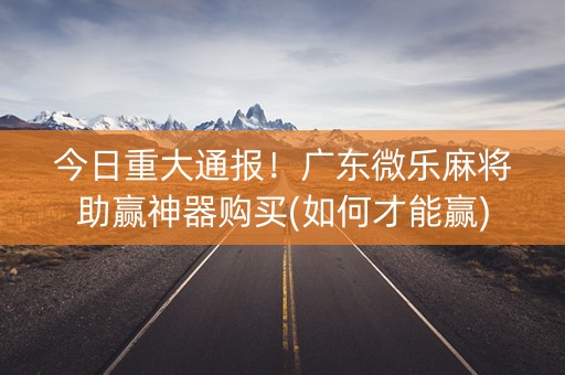 今日重大通报！广东微乐麻将助赢神器购买(如何才能赢)
