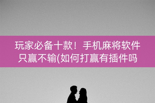 玩家必备十款！手机麻将软件只赢不输(如何打赢有插件吗)