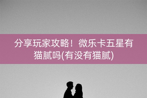 分享玩家攻略！微乐卡五星有猫腻吗(有没有猫腻)