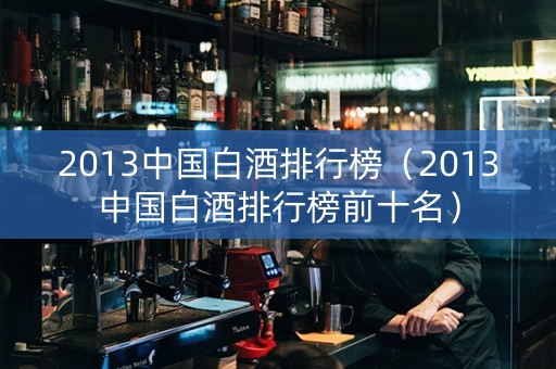 2013中国白酒排行榜（2013中国白酒排行榜前十名）