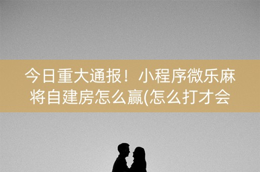 今日重大通报！小程序微乐麻将自建房怎么赢(怎么打才会赢)