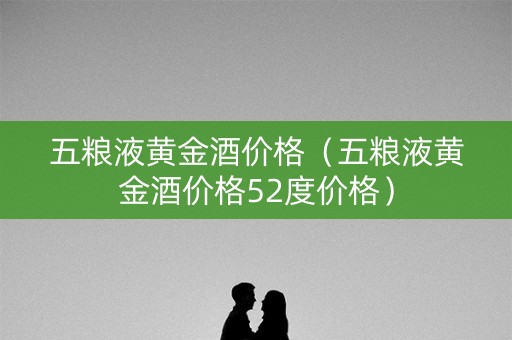 五粮液黄金酒价格（五粮液黄金酒价格52度价格）
