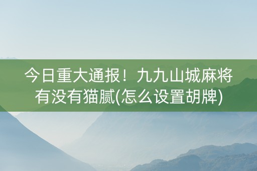 今日重大通报！九九山城麻将有没有猫腻(怎么设置胡牌)