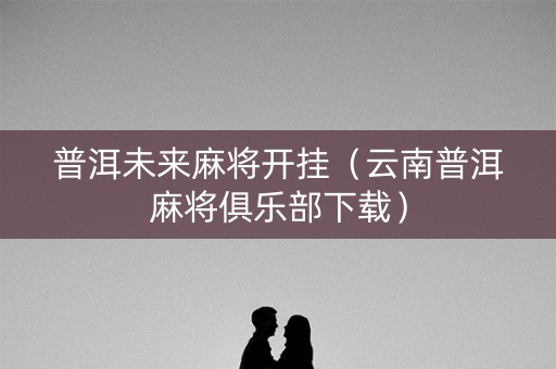 普洱未来麻将开挂（云南普洱麻将俱乐部下载）
