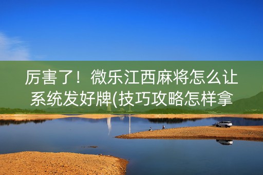 厉害了！微乐江西麻将怎么让系统发好牌(技巧攻略怎样拿好牌)