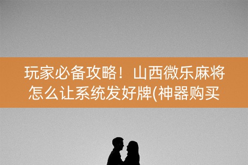 玩家必备攻略！山西微乐麻将怎么让系统发好牌(神器购买好牌规律)