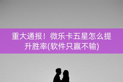 重大通报！微乐卡五星怎么提升胜率(软件只赢不输)