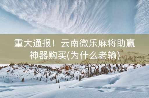 重大通报！云南微乐麻将助赢神器购买(为什么老输)