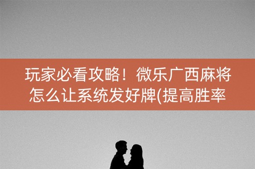 玩家必看攻略！微乐广西麻将怎么让系统发好牌(提高胜率软件)