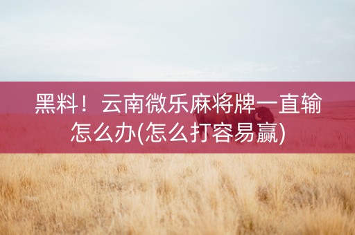 黑料！云南微乐麻将牌一直输怎么办(怎么打容易赢)