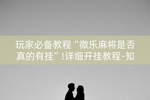 玩家必备教程“微乐麻将是否真的有挂”!详细开挂教程-知乎