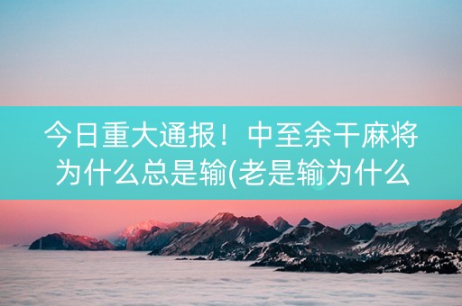 今日重大通报！中至余干麻将为什么总是输(老是输为什么)
