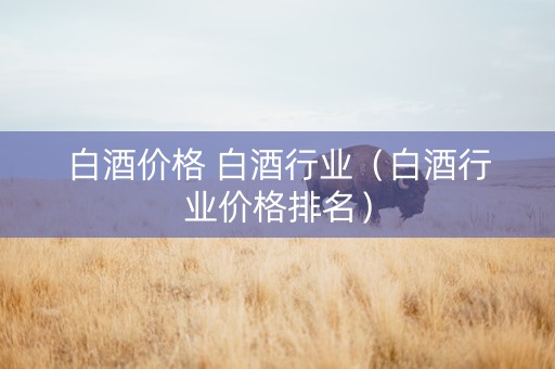 白酒价格 白酒行业（白酒行业价格排名）