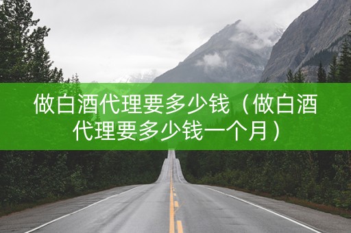 做白酒代理要多少钱（做白酒代理要多少钱一个月）