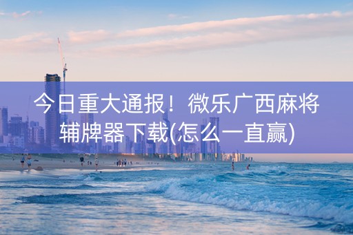 今日重大通报！微乐广西麻将辅牌器下载(怎么一直赢)