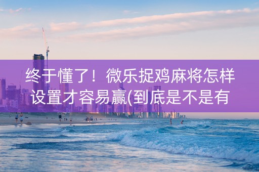 终于懂了！微乐捉鸡麻将怎样设置才容易赢(到底是不是有挂)
