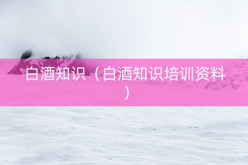 白酒知识（白酒知识培训资料）