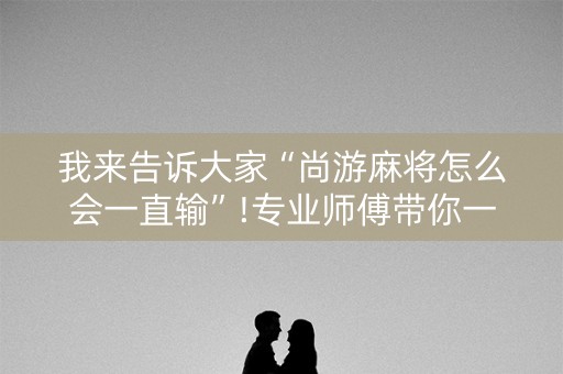 我来告诉大家“尚游麻将怎么会一直输”!专业师傅带你一起了解（详细教程）-知乎