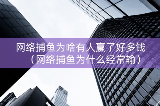 网络捕鱼为啥有人赢了好多钱（网络捕鱼为什么经常输）