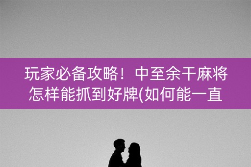 玩家必备攻略！中至余干麻将怎样能抓到好牌(如何能一直赢)