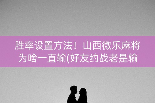 胜率设置方法！山西微乐麻将为啥一直输(好友约战老是输)
