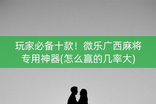 玩家必备十款！微乐广西麻将专用神器(怎么赢的几率大)