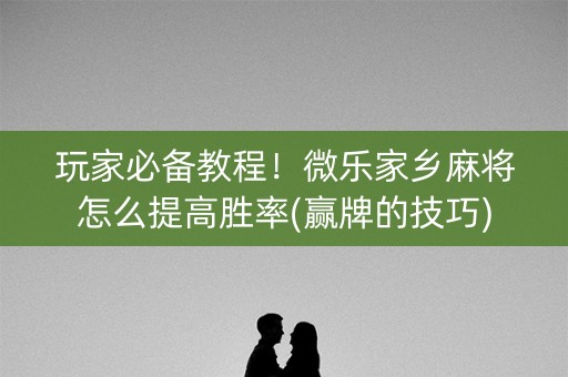 玩家必备教程！微乐家乡麻将怎么提高胜率(赢牌的技巧)