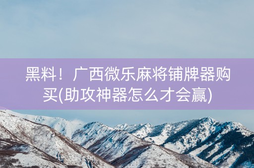 黑料！广西微乐麻将铺牌器购买(助攻神器怎么才会赢)