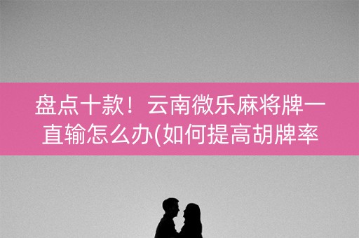 盘点十款！云南微乐麻将牌一直输怎么办(如何提高胡牌率)