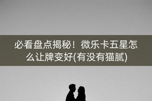 必看盘点揭秘！微乐卡五星怎么让牌变好(有没有猫腻)