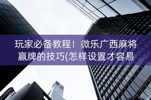 玩家必备教程！微乐广西麻将赢牌的技巧(怎样设置才容易赢)