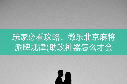玩家必看攻略！微乐北京麻将派牌规律(助攻神器怎么才会赢)