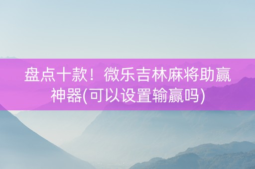 盘点十款！微乐吉林麻将助赢神器(可以设置输赢吗)
