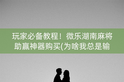 玩家必备教程！微乐湖南麻将助赢神器购买(为啥我总是输)