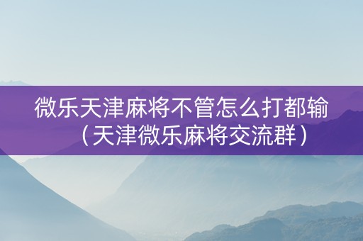 微乐天津麻将不管怎么打都输（天津微乐麻将交流群）