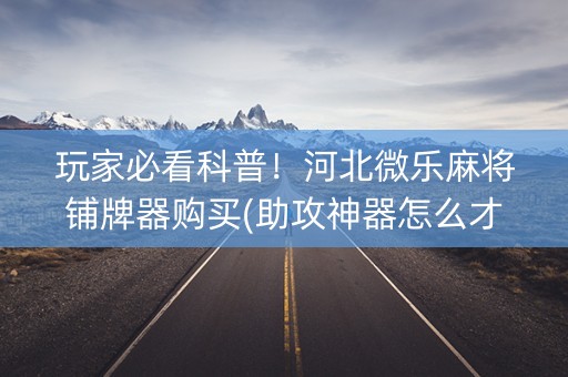 玩家必看科普！河北微乐麻将铺牌器购买(助攻神器怎么才会赢)