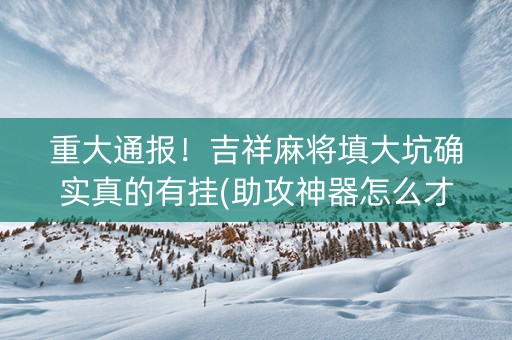 重大通报！吉祥麻将填大坑确实真的有挂(助攻神器怎么才会赢)