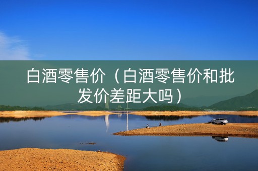 白酒零售价（白酒零售价和批发价差距大吗）