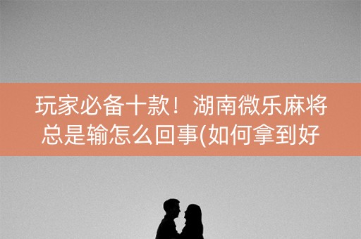 玩家必备十款！湖南微乐麻将总是输怎么回事(如何拿到好牌)