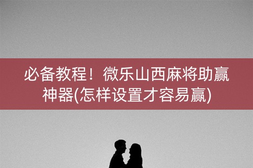 必备教程！微乐山西麻将助赢神器(怎样设置才容易赢)