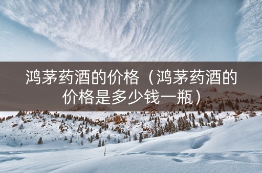 鸿茅药酒的价格（鸿茅药酒的价格是多少钱一瓶）