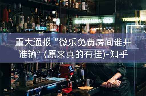 重大通报“微乐免费房间谁开谁输”(原来真的有挂)-知乎