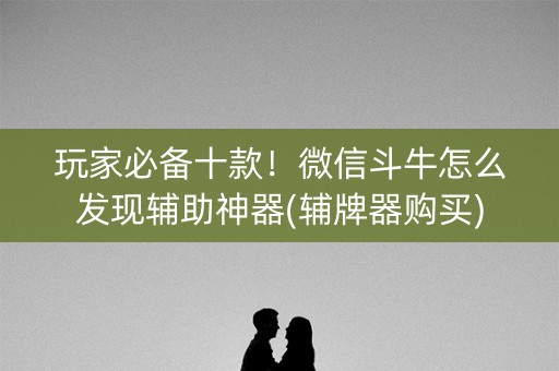 玩家必备十款！微信斗牛怎么发现辅助神器(辅牌器购买)