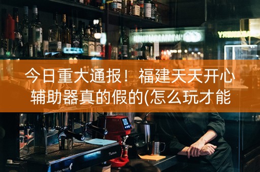 今日重大通报！福建天天开心辅助器真的假的(怎么玩才能赢)