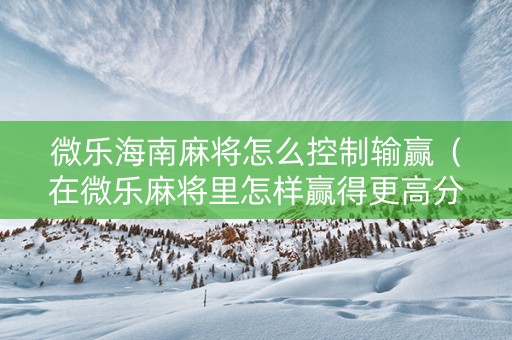 微乐海南麻将怎么控制输赢（在微乐麻将里怎样赢得更高分?）