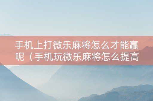 手机上打微乐麻将怎么才能赢呢（手机玩微乐麻将怎么提高胜率）
