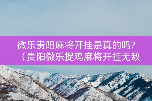 微乐贵阳麻将开挂是真的吗?（贵阳微乐捉鸡麻将开挂无敌版下载）